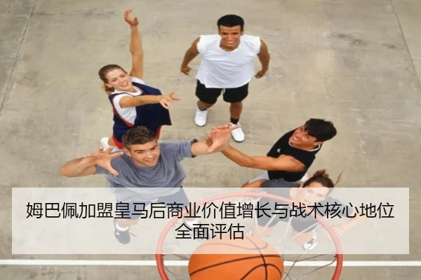 姆巴佩加盟皇马后商业价值增长与战术核心地位全面评估