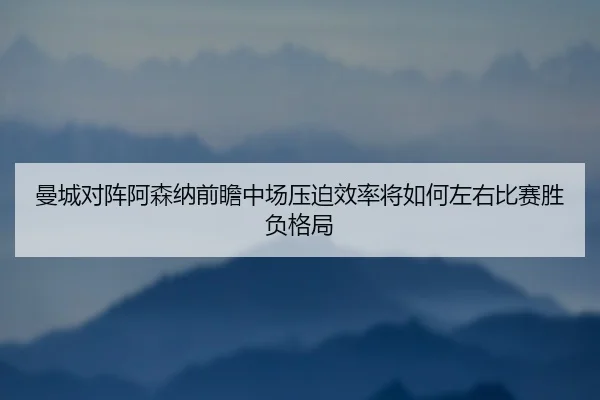 曼城对阵阿森纳前瞻中场压迫效率将如何左右比赛胜负格局
